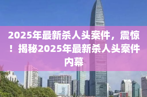 2025年最新杀人头案件，震惊！揭秘2025年最新杀人头案件内幕