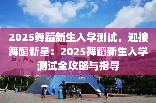 2025舞蹈新生入学测试，迎接舞蹈新星：2025舞蹈新生入学测试全攻略与指导