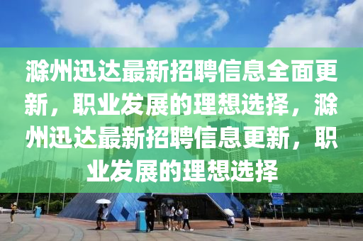 滁州迅达最新招聘信息全面更新，职业发展的理想选择，滁州迅达最新招聘信息更新，职业发展的理想选择