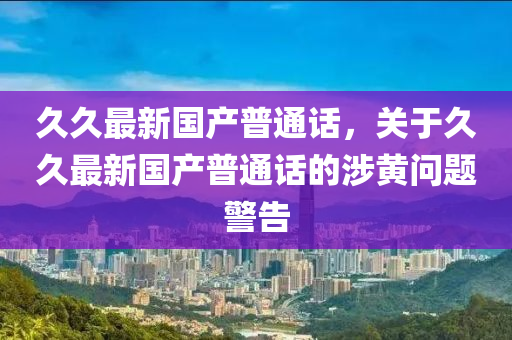 久久最新国产普通话，关于久久最新国产普通话的涉黄问题警告