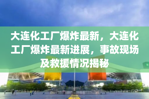 大连化工厂爆炸最新，大连化工厂爆炸最新进展，事故现场及救援情况揭秘