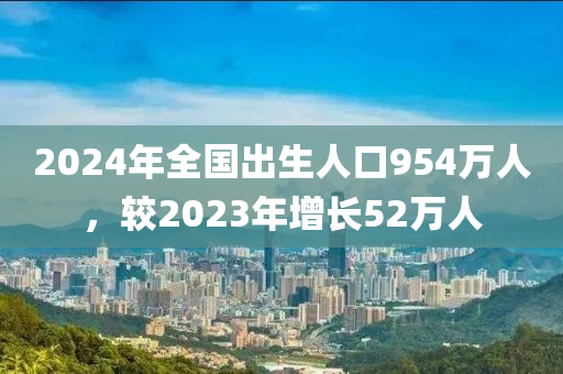 2024年全国出生人口954万人，较2023年增长52万人