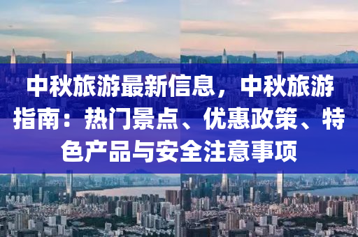 中秋旅游最新信息，中秋旅游指南：热门景点、优惠政策、特色产品与安全注意事项