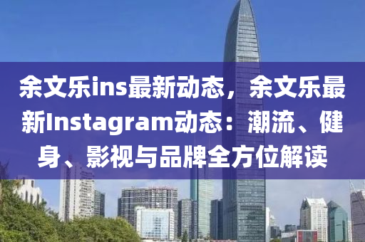 余文乐ins最新动态，余文乐最新Instagram动态：潮流、健身、影视与品牌全方位解读