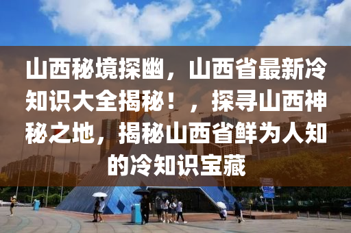 山西秘境探幽，山西省最新冷知识大全揭秘！，探寻山西神秘之地，揭秘山西省鲜为人知的冷知识宝藏