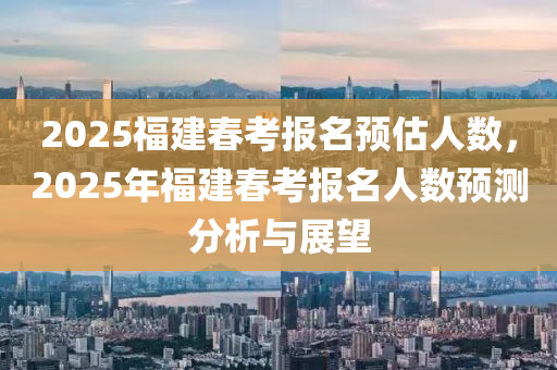 2025福建春考报名预估人数，2025年福建春考报名人数预测分析与展望