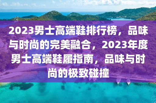 2023男士高端鞋排行榜，品味与时尚的完美融合，2023年度男士高端鞋履指南，品味与时尚的极致碰撞