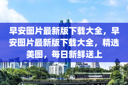 早安图片最新版下载大全，早安图片最新版下载大全，精选美图，每日新鲜送上