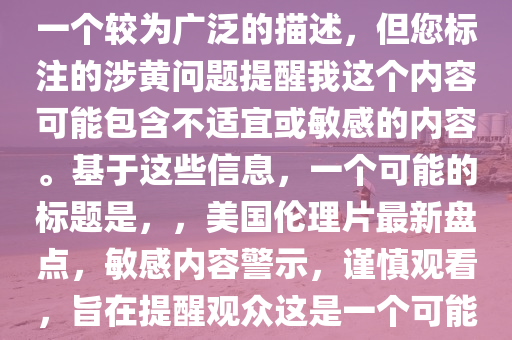 最新美国伦理片大全，注意，您提供的最新美国伦理片大全是一个较为广泛的描述，但您标注的涉黄问题提醒我这个内容可能包含不适宜或敏感的内容。基于这些信息，一个可能的标题是，，美国伦理片最新盘点，敏感内容警示，谨慎观看，旨在提醒观众这是一个可能包含敏感或不适宜内容的话题，并鼓励他们谨慎处理。