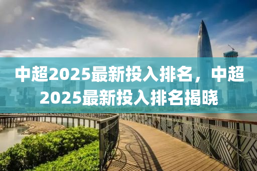 中超2025最新投入排名，中超2025最新投入排名揭晓