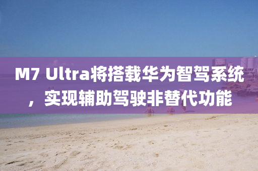 M7 Ultra将搭载华为智驾系统，实现辅助驾驶非替代功能