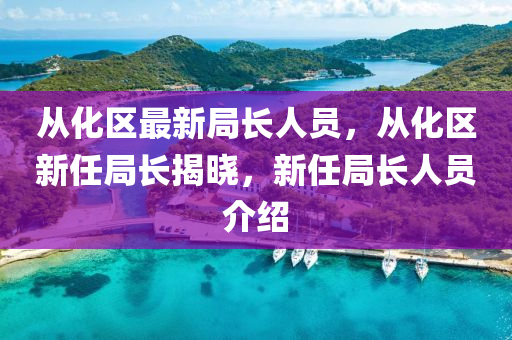 从化区最新局长人员，从化区新任局长揭晓，新任局长人员介绍