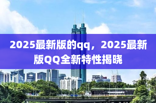 2025最新版的qq，2025最新版QQ全新特性揭晓