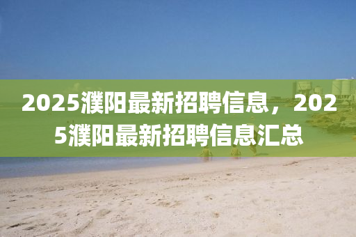 2025濮阳最新招聘信息，2025濮阳最新招聘信息汇总