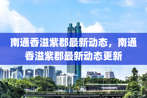 南通香溢紫郡最新动态，南通香溢紫郡最新动态更新