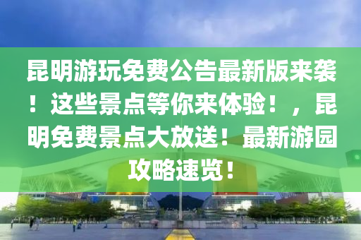 昆明游玩免费公告最新版来袭！这些景点等你来体验！，昆明免费景点大放送！最新游园攻略速览！