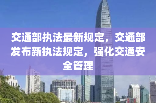 交通部执法最新规定，交通部发布新执法规定，强化交通安全管理