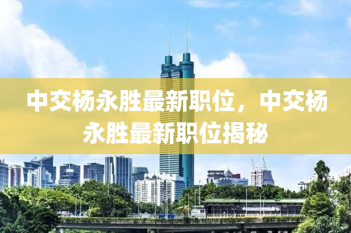 中交杨永胜最新职位，中交杨永胜最新职位揭秘