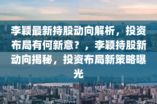 李颖最新持股动向解析，投资布局有何新意？，李颖持股新动向揭秘，投资布局新策略曝光