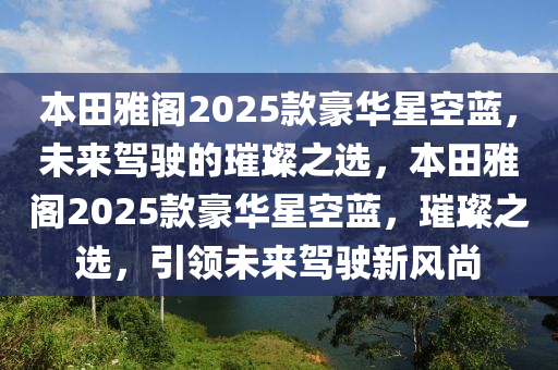 本田雅阁2025款豪华星空蓝，未来驾驶的璀璨之选，本田雅阁2025款豪华星空蓝，璀璨之选，引领未来驾驶新风尚