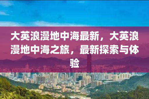 大英浪漫地中海最新，大英浪漫地中海之旅，最新探索与体验