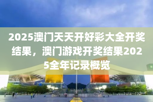 2025澳门天天开好彩大全开奖结果，澳门游戏开奖结果2025全年记录概览