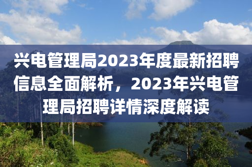 兴电管理局2023年度最新招聘信息全面解析，2023年兴电管理局招聘详情深度解读