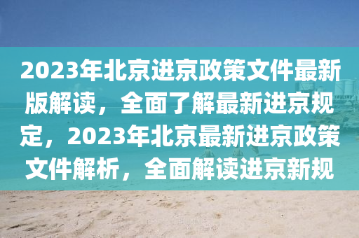 2023年北京进京政策文件最新版解读，全面了解最新进京规定，2023年北京最新进京政策文件解析，全面解读进京新规