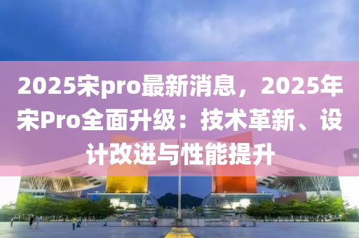 2025宋pro最新消息，2025年宋Pro全面升级：技术革新、设计改进与性能提升