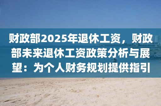 财政部2025年退休工资，财政部未来退休工资政策分析与展望：为个人财务规划提供指引