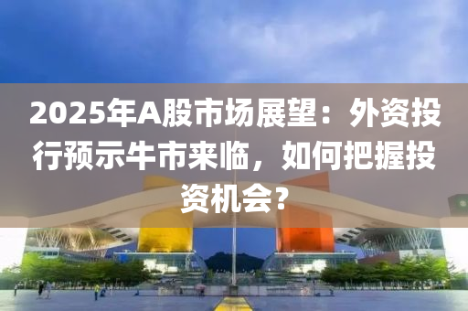 2025年A股市场展望：外资投行预示牛市来临，如何把握投资机会？