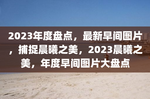 2023年度盘点，最新早间图片，捕捉晨曦之美，2023晨曦之美，年度早间图片大盘点