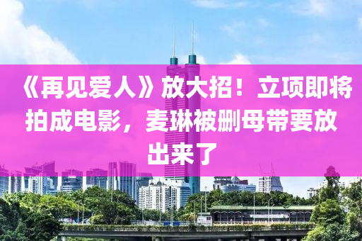 《再见爱人》放大招！立项即将拍成电影，麦琳被删母带要放出来了