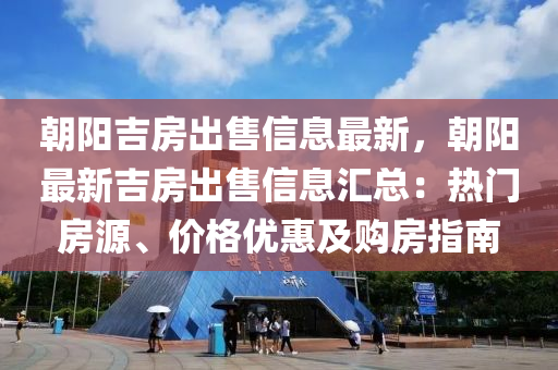 朝阳吉房出售信息最新，朝阳最新吉房出售信息汇总：热门房源、价格优惠及购房指南