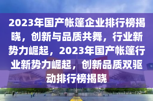 2023年国产帐篷企业排行榜揭晓，创新与品质共舞，行业新势力崛起，2023年国产帐篷行业新势力崛起，创新品质双驱动排行榜揭晓