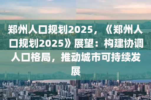 郑州人口规划2025，《郑州人口规划2025》展望：构建协调人口格局，推动城市可持续发展