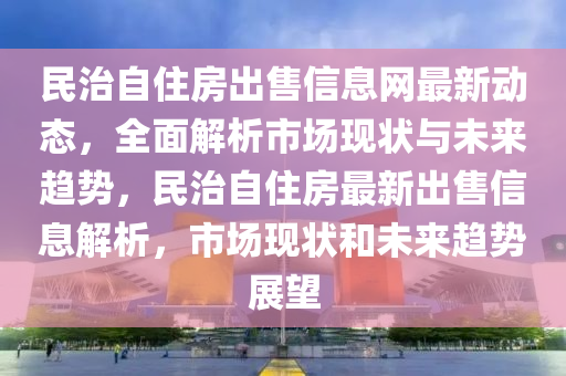 民治自住房出售信息网最新动态，全面解析市场现状与未来趋势，民治自住房最新出售信息解析，市场现状和未来趋势展望