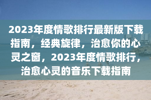 2023年度情歌排行最新版下载指南，经典旋律，治愈你的心灵之窗，2023年度情歌排行，治愈心灵的音乐下载指南