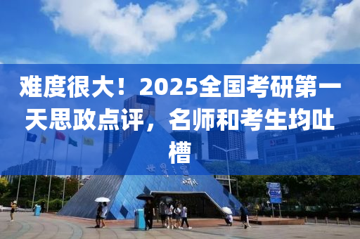 难度很大！2025全国考研第一天思政点评，名师和考生均吐槽