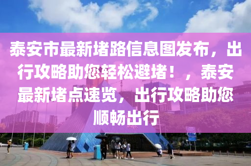 泰安市最新堵路信息图发布，出行攻略助您轻松避堵！，泰安最新堵点速览，出行攻略助您顺畅出行