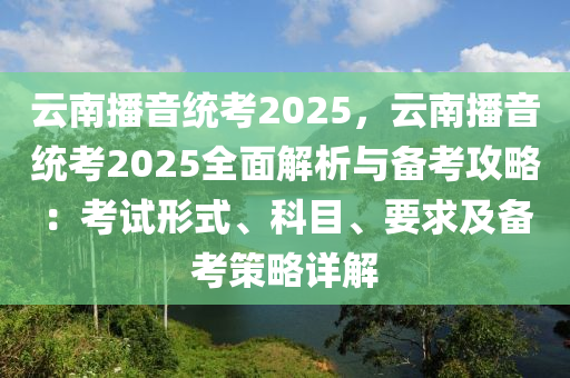 云南播音统考2025，云南播音统考2025全面解析与备考攻略：考试形式、科目、要求及备考策略详解