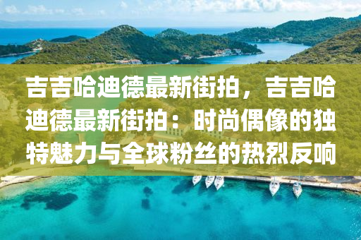 吉吉哈迪德最新街拍，吉吉哈迪德最新街拍：时尚偶像的独特魅力与全球粉丝的热烈反响