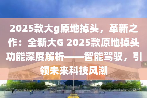 2025款大g原地掉头，革新之作：全新大G 2025款原地掉头功能深度解析——智能驾驭，引领未来科技风潮