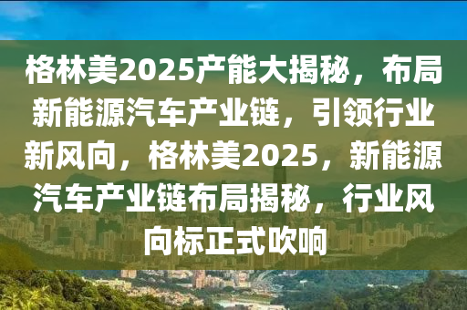 格林美2025产能大揭秘，布局新能源汽车产业链，引领行业新风向，格林美2025，新能源汽车产业链布局揭秘，行业风向标正式吹响