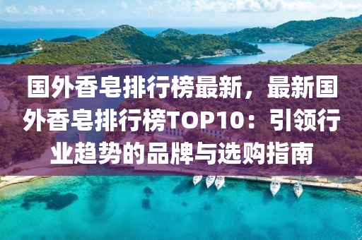 国外香皂排行榜最新，最新国外香皂排行榜TOP10：引领行业趋势的品牌与选购指南