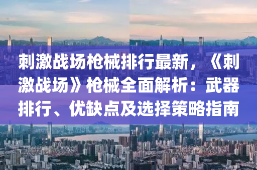 刺激战场枪械排行最新，《刺激战场》枪械全面解析：武器排行、优缺点及选择策略指南