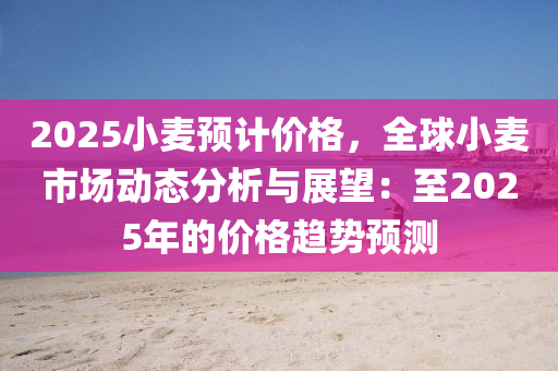 2025小麦预计价格，全球小麦市场动态分析与展望：至2025年的价格趋势预测