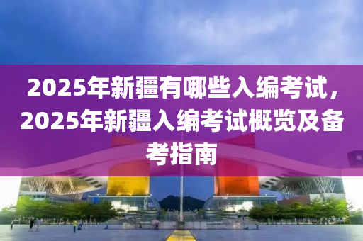 2025年新疆有哪些入编考试，2025年新疆入编考试概览及备考指南