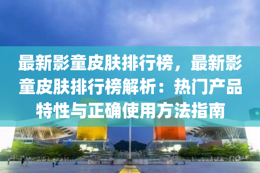 最新影童皮肤排行榜，最新影童皮肤排行榜解析：热门产品特性与正确使用方法指南