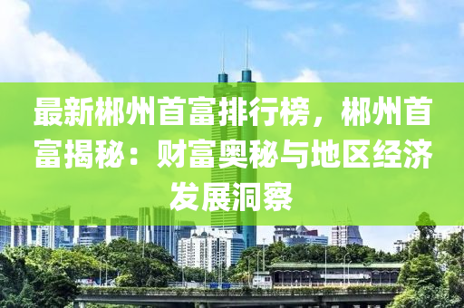 最新郴州首富排行榜，郴州首富揭秘：财富奥秘与地区经济发展洞察